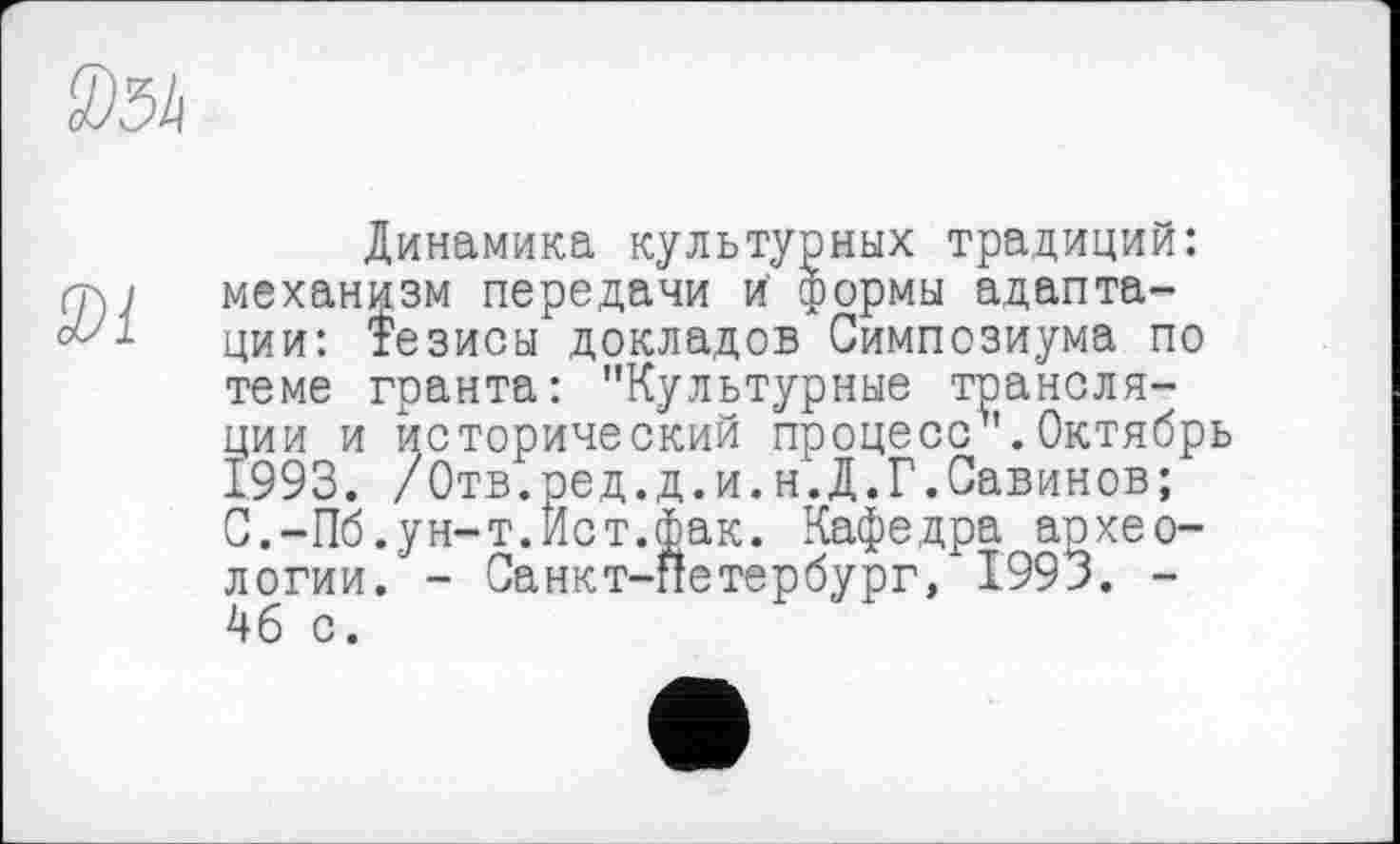 ﻿®34
9)1
Динамика культурных традиций: механизм передачи й формы адаптации: Тезисы докладов Симпозиума по теме гранта: "Культурные трансляции и исторический процесс".Октябрь 1993. /Отв.ред.д.и.н.Д.Г.Савинов; С.-Пб.ун-т.Ист.Фак. Кафедра аохео-логии. - Санкт-Петербург, 1993. -4б с.